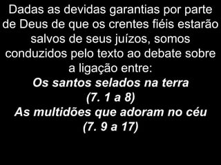 Dadas as devidas garantias por parte
de Deus de que os crentes fiéis estarão
salvos de seus juízos, somos
conduzidos pelo texto ao debate sobre
a ligação entre:
Os santos selados na terra
(7. 1 a 8)
As multidões que adoram no céu
(7. 9 a 17)
 