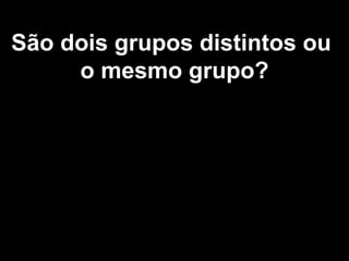São dois grupos distintos ou
o mesmo grupo?
 