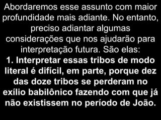 Abordaremos esse assunto com maior
profundidade mais adiante. No entanto,
preciso adiantar algumas
considerações que nos ajudarão para
interpretação futura. São elas:
1. Interpretar essas tribos de modo
literal é difícil, em parte, porque dez
das doze tribos se perderam no
exílio babilônico fazendo com que já
não existissem no período de João.
 