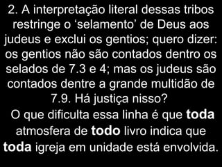 2. A interpretação literal dessas tribos
restringe o ‘selamento’ de Deus aos
judeus e exclui os gentios; quero dizer:
os gentios não são contados dentro os
selados de 7.3 e 4; mas os judeus são
contados dentre a grande multidão de
7.9. Há justiça nisso?
O que dificulta essa linha é que toda
atmosfera de todo livro indica que
toda igreja em unidade está envolvida.
 