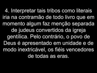 4. Interpretar tais tribos como literais
iria na contramão de todo livro que em
momento algum faz menção separada
de judeus convertidos da igreja
gentílica. Pelo contrário, o povo de
Deus é apresentado em unidade e de
modo inextricável, os fiéis vencedores
de todas as eras.
 