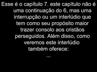 Esse é o capítulo 7. este capítulo não é
uma continuação do 6, mas uma
interrupção ou um interlúdio que
tem como seu propósito maior
trazer consolo aos cristãos
perseguidos. Além disso, como
veremos este interlúdio
também oferece:
...
 