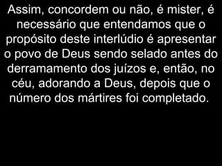 Assim, concordem ou não, é mister, é
necessário que entendamos que o
propósito deste interlúdio é apresentar
o povo de Deus sendo selado antes do
derramamento dos juízos e, então, no
céu, adorando a Deus, depois que o
número dos mártires foi completado.
 