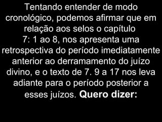 Tentando entender de modo
cronológico, podemos afirmar que em
relação aos selos o capítulo
7: 1 ao 8, nos apresenta uma
retrospectiva do período imediatamente
anterior ao derramamento do juízo
divino, e o texto de 7. 9 a 17 nos leva
adiante para o período posterior a
esses juízos. Quero dizer:
 