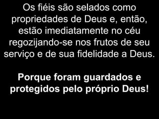 Os fiéis são selados como
propriedades de Deus e, então,
estão imediatamente no céu
regozijando-se nos frutos de seu
serviço e de sua fidelidade a Deus.
Porque foram guardados e
protegidos pelo próprio Deus!
 