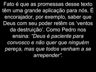 Fato é que as promessas desse texto
têm uma grande aplicação para nós. É
encorajador, por exemplo, saber que
Deus com seu poder retêm os ‘ventos
da destruição’. Como Pedro nos
ensina: “Deus é paciente para
convosco e não quer que ninguém
pereça, mas que todos venham a se
arrepender”.
 