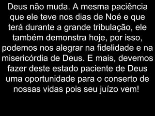 Deus não muda. A mesma paciência
que ele teve nos dias de Noé e que
terá durante a grande tribulação, ele
também demonstra hoje, por isso,
podemos nos alegrar na fidelidade e na
misericórdia de Deus. E mais, devemos
fazer deste estado paciente de Deus
uma oportunidade para o conserto de
nossas vidas pois seu juízo vem!
 