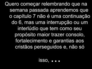 Quero começar relembrando que na
semana passada aprendemos que
o capítulo 7 não é uma continuação
do 6, mas uma interrupção ou um
interlúdio que tem como seu
propósito maior trazer consolo,
fortalecimento e garantias aos
cristãos perseguidos e, não só
isso, ...
 