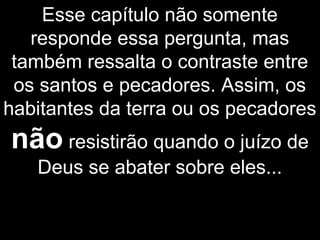 Esse capítulo não somente
responde essa pergunta, mas
também ressalta o contraste entre
os santos e pecadores. Assim, os
habitantes da terra ou os pecadores
não resistirão quando o juízo de
Deus se abater sobre eles...
 