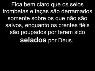 Fica bem claro que os selos
trombetas e taças são derramados
somente sobre os que não são
salvos, enquanto os crentes fiéis
são poupados por terem sido
selados por Deus.
 