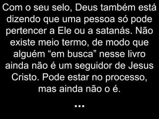 Com o seu selo, Deus também está
dizendo que uma pessoa só pode
pertencer a Ele ou a satanás. Não
existe meio termo, de modo que
alguém “em busca” nesse livro
ainda não é um seguidor de Jesus
Cristo. Pode estar no processo,
mas ainda não o é.
...
 