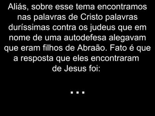 Aliás, sobre esse tema encontramos
nas palavras de Cristo palavras
duríssimas contra os judeus que em
nome de uma autodefesa alegavam
que eram filhos de Abraão. Fato é que
a resposta que eles encontraram
de Jesus foi:
...
 
