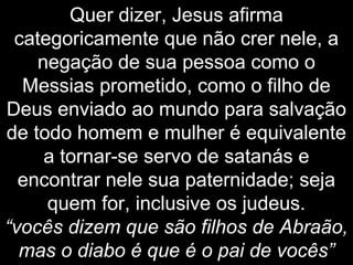 Quer dizer, Jesus afirma
categoricamente que não crer nele, a
negação de sua pessoa como o
Messias prometido, como o filho de
Deus enviado ao mundo para salvação
de todo homem e mulher é equivalente
a tornar-se servo de satanás e
encontrar nele sua paternidade; seja
quem for, inclusive os judeus.
“vocês dizem que são filhos de Abraão,
mas o diabo é que é o pai de vocês”
 