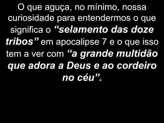O que aguça, no mínimo, nossa
curiosidade para entendermos o que
significa o “selamento das doze
tribos” em apocalipse 7 e o que isso
tem a ver com “a grande multidão
que adora a Deus e ao cordeiro
no céu”.
 