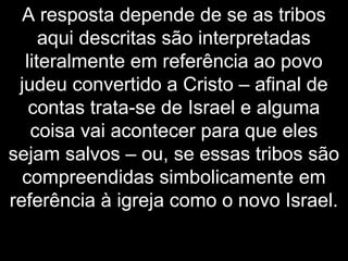 A resposta depende de se as tribos
aqui descritas são interpretadas
literalmente em referência ao povo
judeu convertido a Cristo – afinal de
contas trata-se de Israel e alguma
coisa vai acontecer para que eles
sejam salvos – ou, se essas tribos são
compreendidas simbolicamente em
referência à igreja como o novo Israel.
 