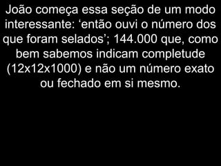João começa essa seção de um modo
interessante: ‘então ouvi o número dos
que foram selados’; 144.000 que, como
bem sabemos indicam completude
(12x12x1000) e não um número exato
ou fechado em si mesmo.
 
