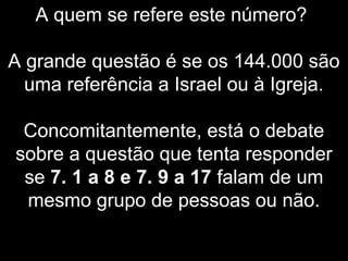 A quem se refere este número?
A grande questão é se os 144.000 são
uma referência a Israel ou à Igreja.
Concomitantemente, está o debate
sobre a questão que tenta responder
se 7. 1 a 8 e 7. 9 a 17 falam de um
mesmo grupo de pessoas ou não.
 