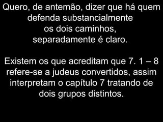 Quero, de antemão, dizer que há quem
defenda substancialmente
os dois caminhos,
separadamente é claro.
Existem os que acreditam que 7. 1 – 8
refere-se a judeus convertidos, assim
interpretam o capítulo 7 tratando de
dois grupos distintos.
 