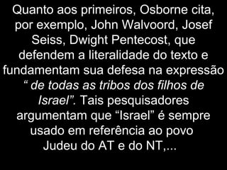 Quanto aos primeiros, Osborne cita,
por exemplo, John Walvoord, Josef
Seiss, Dwight Pentecost, que
defendem a literalidade do texto e
fundamentam sua defesa na expressão
“ de todas as tribos dos filhos de
Israel”. Tais pesquisadores
argumentam que “Israel” é sempre
usado em referência ao povo
Judeu do AT e do NT,...
 