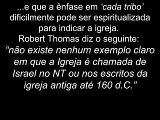 ...e que a ênfase em ‘cada tribo’
dificilmente pode ser espiritualizada
para indicar a igreja.
Robert Thomas diz o seguinte:
“não existe nenhum exemplo claro
em que a Igreja é chamada de
Israel no NT ou nos escritos da
igreja antiga até 160 d.C.”
 