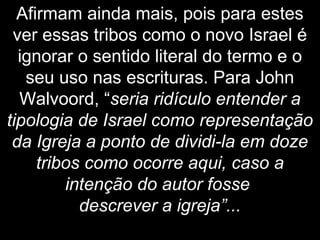 Afirmam ainda mais, pois para estes
ver essas tribos como o novo Israel é
ignorar o sentido literal do termo e o
seu uso nas escrituras. Para John
Walvoord, “seria ridículo entender a
tipologia de Israel como representação
da Igreja a ponto de dividi-la em doze
tribos como ocorre aqui, caso a
intenção do autor fosse
descrever a igreja”...
 
