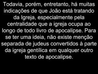 Todavia, porém, entretanto, há muitas
indicações de que João está tratando
da Igreja, especialmente pela
centralidade que a igreja ocupa ao
longo de todo livro de apocalipse. Para
se ter uma ideia, não existe menção
separada de judeus convertidos à parte
da igreja gentílica em qualquer outro
texto de apocalipse.
 
