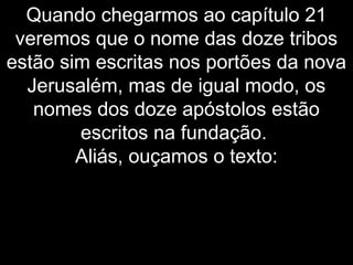 Quando chegarmos ao capítulo 21
veremos que o nome das doze tribos
estão sim escritas nos portões da nova
Jerusalém, mas de igual modo, os
nomes dos doze apóstolos estão
escritos na fundação.
Aliás, ouçamos o texto:
 