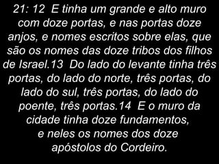 21: 12 E tinha um grande e alto muro
com doze portas, e nas portas doze
anjos, e nomes escritos sobre elas, que
são os nomes das doze tribos dos filhos
de Israel.13 Do lado do levante tinha três
portas, do lado do norte, três portas, do
lado do sul, três portas, do lado do
poente, três portas.14 E o muro da
cidade tinha doze fundamentos,
e neles os nomes dos doze
apóstolos do Cordeiro.
 