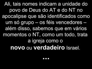 Ali, tais nomes indicam a unidade do
povo de Deus do AT e do NT no
apocalipse que são identificados como
um só grupo – os féis vencedores –
além disso, sabemos que em vários
momentos o NT, como um todo, trata
a igreja como o
novo ou verdadeiro Israel.
...
 