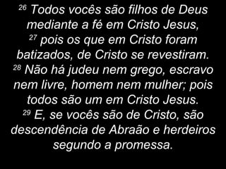 26
Todos vocês são filhos de Deus
mediante a fé em Cristo Jesus,
27
pois os que em Cristo foram
batizados, de Cristo se revestiram.
28
Não há judeu nem grego, escravo
nem livre, homem nem mulher; pois
todos são um em Cristo Jesus.
29
E, se vocês são de Cristo, são
descendência de Abraão e herdeiros
segundo a promessa.
 