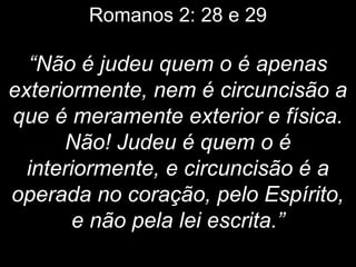 Romanos 2: 28 e 29
“Não é judeu quem o é apenas
exteriormente, nem é circuncisão a
que é meramente exterior e física.
Não! Judeu é quem o é
interiormente, e circuncisão é a
operada no coração, pelo Espírito,
e não pela lei escrita.”
 