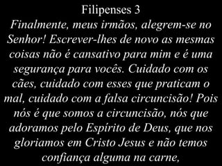 Filipenses 3
Finalmente, meus irmãos, alegrem-se no
Senhor! Escrever-lhes de novo as mesmas
coisas não é cansativo para mim e é uma
segurança para vocês. Cuidado com os
cães, cuidado com esses que praticam o
mal, cuidado com a falsa circuncisão! Pois
nós é que somos a circuncisão, nós que
adoramos pelo Espírito de Deus, que nos
gloriamos em Cristo Jesus e não temos
confiança alguma na carne,
 