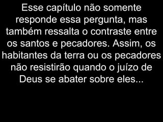 Esse capítulo não somente
responde essa pergunta, mas
também ressalta o contraste entre
os santos e pecadores. Assim, os
habitantes da terra ou os pecadores
não resistirão quando o juízo de
Deus se abater sobre eles...
 