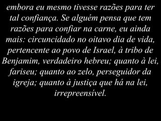 embora eu mesmo tivesse razões para ter
tal confiança. Se alguém pensa que tem
razões para confiar na carne, eu ainda
mais: circuncidado no oitavo dia de vida,
pertencente ao povo de Israel, à tribo de
Benjamim, verdadeiro hebreu; quanto à lei,
fariseu; quanto ao zelo, perseguidor da
igreja; quanto à justiça que há na lei,
irrepreensível.
 