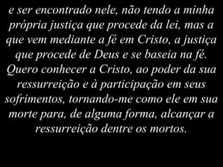 e ser encontrado nele, não tendo a minha
própria justiça que procede da lei, mas a
que vem mediante a fé em Cristo, a justiça
que procede de Deus e se baseia na fé.
Quero conhecer a Cristo, ao poder da sua
ressurreição e à participação em seus
sofrimentos, tornando-me como ele em sua
morte para, de alguma forma, alcançar a
ressurreição dentre os mortos.
 