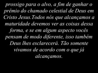 prossigo para o alvo, a fim de ganhar o
prêmio do chamado celestial de Deus em
Cristo Jesus.Todos nós que alcançamos a
maturidade devemos ver as coisas dessa
forma, e se em algum aspecto vocês
pensam de modo diferente, isso também
Deus lhes esclarecerá. Tão somente
vivamos de acordo com o que já
alcançamos.
 