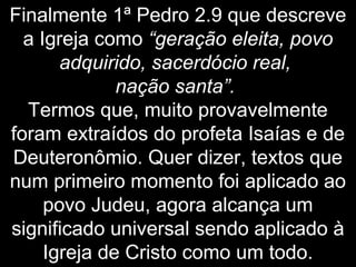 Finalmente 1ª Pedro 2.9 que descreve
a Igreja como “geração eleita, povo
adquirido, sacerdócio real,
nação santa”.
Termos que, muito provavelmente
foram extraídos do profeta Isaías e de
Deuteronômio. Quer dizer, textos que
num primeiro momento foi aplicado ao
povo Judeu, agora alcança um
significado universal sendo aplicado à
Igreja de Cristo como um todo.
 