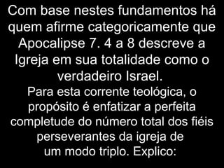 Com base nestes fundamentos há
quem afirme categoricamente que
Apocalipse 7. 4 a 8 descreve a
Igreja em sua totalidade como o
verdadeiro Israel.
Para esta corrente teológica, o
propósito é enfatizar a perfeita
completude do número total dos fiéis
perseverantes da igreja de
um modo triplo. Explico:
 