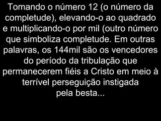 Tomando o número 12 (o número da
completude), elevando-o ao quadrado
e multiplicando-o por mil (outro número
que simboliza completude. Em outras
palavras, os 144mil são os vencedores
do período da tribulação que
permanecerem fiéis a Cristo em meio à
terrível perseguição instigada
pela besta...
 