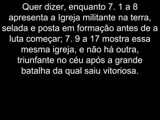 Quer dizer, enquanto 7. 1 a 8
apresenta a Igreja militante na terra,
selada e posta em formação antes de a
luta começar; 7. 9 a 17 mostra essa
mesma igreja, e não há outra,
triunfante no céu após a grande
batalha da qual saiu vitoriosa.
 