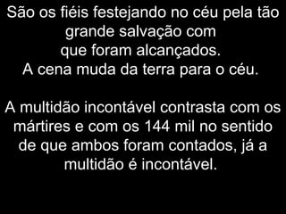 São os fiéis festejando no céu pela tão
grande salvação com
que foram alcançados.
A cena muda da terra para o céu.
A multidão incontável contrasta com os
mártires e com os 144 mil no sentido
de que ambos foram contados, já a
multidão é incontável.
 
