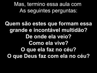 Mas, termino essa aula com
As seguintes perguntas:
Quem são estes que formam essa
grande e incontável multidão?
De onde ela veio?
Como ela vive?
O que ela faz no céu?
O que Deus faz com ela no céu?
 