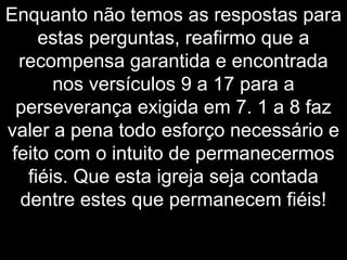 Enquanto não temos as respostas para
estas perguntas, reafirmo que a
recompensa garantida e encontrada
nos versículos 9 a 17 para a
perseverança exigida em 7. 1 a 8 faz
valer a pena todo esforço necessário e
feito com o intuito de permanecermos
fiéis. Que esta igreja seja contada
dentre estes que permanecem fiéis!
 