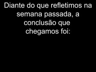Diante do que refletimos na
semana passada, a
conclusão que
chegamos foi:
 