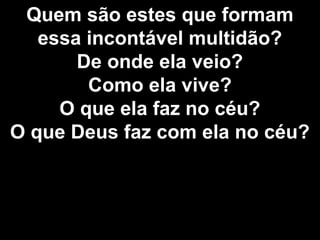 Quem são estes que formam
essa incontável multidão?
De onde ela veio?
Como ela vive?
O que ela faz no céu?
O que Deus faz com ela no céu?
 