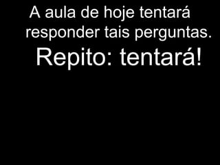 A aula de hoje tentará
responder tais perguntas.
Repito: tentará!
 