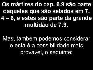 Os mártires do cap. 6.9 são parte
daqueles que são selados em 7.
4 – 8, e estes são parte da grande
multidão de 7:9.
Mas, também podemos considerar
e esta é a possibilidade mais
provável, o seguinte:
 
