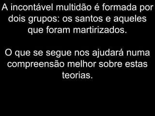 A incontável multidão é formada por
dois grupos: os santos e aqueles
que foram martirizados.
O que se segue nos ajudará numa
compreensão melhor sobre estas
teorias.
 