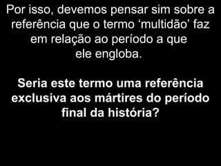 Por isso, devemos pensar sim sobre a
referência que o termo ‘multidão’ faz
em relação ao período a que
ele engloba.
Seria este termo uma referência
exclusiva aos mártires do período
final da história?
 