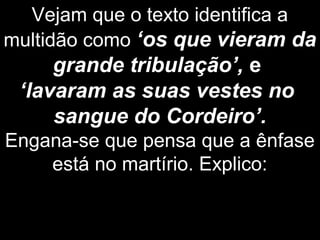 Vejam que o texto identifica a
multidão como ‘os que vieram da
grande tribulação’, e
‘lavaram as suas vestes no
sangue do Cordeiro’.
Engana-se que pensa que a ênfase
está no martírio. Explico:
 